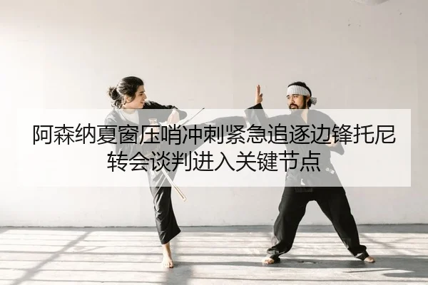 阿森纳夏窗压哨冲刺紧急追逐边锋托尼转会谈判进入关键节点