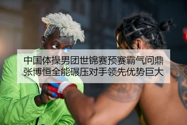 中国体操男团世锦赛预赛霸气问鼎 张博恒全能碾压对手领先优势巨大